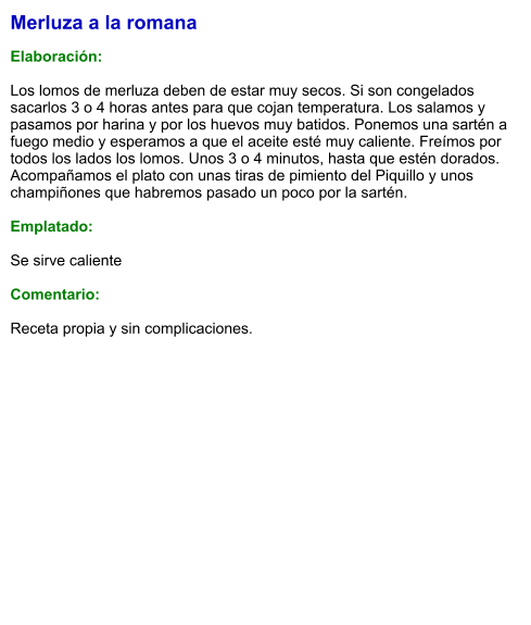 Merluza a la romana  Elaboración:  Los lomos de merluza deben de estar muy secos. Si son congelados sacarlos 3 o 4 horas antes para que cojan temperatura. Los salamos y pasamos por harina y por los huevos muy batidos. Ponemos una sartén a fuego medio y esperamos a que el aceite esté muy caliente. Freímos por todos los lados los lomos. Unos 3 o 4 minutos, hasta que estén dorados. Acompañamos el plato con unas tiras de pimiento del Piquillo y unos champiñones que habremos pasado un poco por la sartén.  Emplatado:  Se sirve caliente  Comentario:  Receta propia y sin complicaciones.