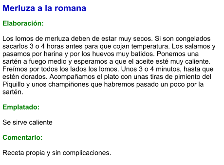 Merluza a la romana  Elaboración:  Los lomos de merluza deben de estar muy secos. Si son congelados sacarlos 3 o 4 horas antes para que cojan temperatura. Los salamos y pasamos por harina y por los huevos muy batidos. Ponemos una sartén a fuego medio y esperamos a que el aceite esté muy caliente. Freímos por todos los lados los lomos. Unos 3 o 4 minutos, hasta que estén dorados. Acompañamos el plato con unas tiras de pimiento del Piquillo y unos champiñones que habremos pasado un poco por la sartén.  Emplatado:  Se sirve caliente  Comentario:  Receta propia y sin complicaciones.
