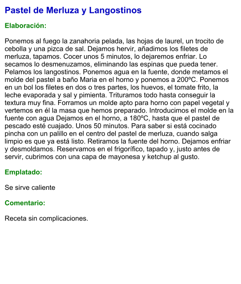Pastel de Merluza y Langostinos  Elaboración:  Ponemos al fuego la zanahoria pelada, las hojas de laurel, un trocito de cebolla y una pizca de sal. Dejamos hervir, añadimos los filetes de merluza, tapamos. Cocer unos 5 minutos, lo dejaremos enfriar. Lo secamos lo desmenuzamos, eliminando las espinas que pueda tener. Pelamos los langostinos. Ponemos agua en la fuente, donde metamos el molde del pastel a baño Maria en el horno y ponemos a 200ºC. Ponemos en un bol los filetes en dos o tres partes, los huevos, el tomate frito, la leche evaporada y sal y pimienta. Trituramos todo hasta conseguir la textura muy fina. Forramos un molde apto para horno con papel vegetal y vertemos en él la masa que hemos preparado. Introducimos el molde en la fuente con agua Dejamos en el horno, a 180ºC, hasta que el pastel de pescado esté cuajado. Unos 50 minutos. Para saber si está cocinado pincha con un palillo en el centro del pastel de merluza, cuando salga limpio es que ya está listo. Retiramos la fuente del horno. Dejamos enfriar y desmoldamos. Reservamos en el frigorífico, tapado y, justo antes de servir, cubrimos con una capa de mayonesa y ketchup al gusto.  Emplatado:  Se sirve caliente  Comentario:  Receta sin complicaciones.