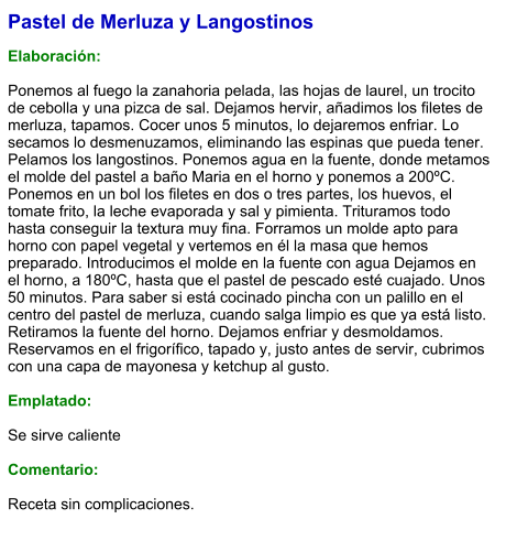 Pastel de Merluza y Langostinos  Elaboración:  Ponemos al fuego la zanahoria pelada, las hojas de laurel, un trocito de cebolla y una pizca de sal. Dejamos hervir, añadimos los filetes de merluza, tapamos. Cocer unos 5 minutos, lo dejaremos enfriar. Lo secamos lo desmenuzamos, eliminando las espinas que pueda tener. Pelamos los langostinos. Ponemos agua en la fuente, donde metamos el molde del pastel a baño Maria en el horno y ponemos a 200ºC. Ponemos en un bol los filetes en dos o tres partes, los huevos, el tomate frito, la leche evaporada y sal y pimienta. Trituramos todo hasta conseguir la textura muy fina. Forramos un molde apto para horno con papel vegetal y vertemos en él la masa que hemos preparado. Introducimos el molde en la fuente con agua Dejamos en el horno, a 180ºC, hasta que el pastel de pescado esté cuajado. Unos 50 minutos. Para saber si está cocinado pincha con un palillo en el centro del pastel de merluza, cuando salga limpio es que ya está listo. Retiramos la fuente del horno. Dejamos enfriar y desmoldamos. Reservamos en el frigorífico, tapado y, justo antes de servir, cubrimos con una capa de mayonesa y ketchup al gusto.  Emplatado:  Se sirve caliente  Comentario:  Receta sin complicaciones.
