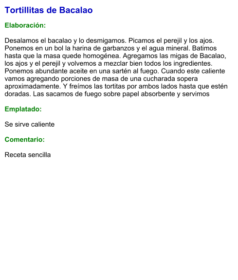 Tortillitas de Bacalao  Elaboración:  Desalamos el bacalao y lo desmigamos. Picamos el perejil y los ajos. Ponemos en un bol la harina de garbanzos y el agua mineral. Batimos hasta que la masa quede homogénea. Agregamos las migas de Bacalao, los ajos y el perejil y volvemos a mezclar bien todos los ingredientes. Ponemos abundante aceite en una sartén al fuego. Cuando este caliente vamos agregando porciones de masa de una cucharada sopera aproximadamente. Y freímos las tortitas por ambos lados hasta que estén doradas. Las sacamos de fuego sobre papel absorbente y servimos  Emplatado:  Se sirve caliente  Comentario:  Receta sencilla