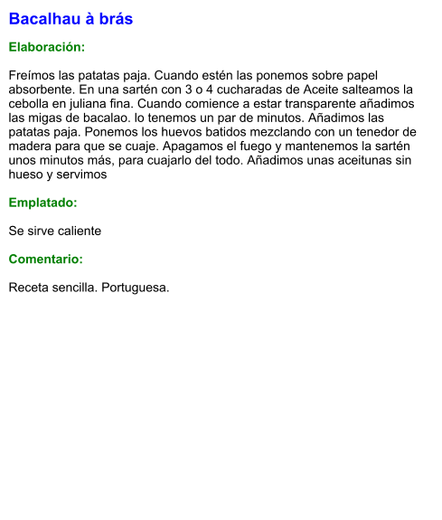 Bacalhau à brás  Elaboración:  Freímos las patatas paja. Cuando estén las ponemos sobre papel absorbente. En una sartén con 3 o 4 cucharadas de Aceite salteamos la cebolla en juliana fina. Cuando comience a estar transparente añadimos las migas de bacalao. lo tenemos un par de minutos. Añadimos las patatas paja. Ponemos los huevos batidos mezclando con un tenedor de madera para que se cuaje. Apagamos el fuego y mantenemos la sartén unos minutos más, para cuajarlo del todo. Añadimos unas aceitunas sin hueso y servimos  Emplatado:  Se sirve caliente  Comentario:  Receta sencilla. Portuguesa.