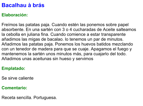 Bacalhau à brás  Elaboración:  Freímos las patatas paja. Cuando estén las ponemos sobre papel absorbente. En una sartén con 3 o 4 cucharadas de Aceite salteamos la cebolla en juliana fina. Cuando comience a estar transparente añadimos las migas de bacalao. lo tenemos un par de minutos. Añadimos las patatas paja. Ponemos los huevos batidos mezclando con un tenedor de madera para que se cuaje. Apagamos el fuego y mantenemos la sartén unos minutos más, para cuajarlo del todo. Añadimos unas aceitunas sin hueso y servimos  Emplatado:  Se sirve caliente  Comentario:  Receta sencilla. Portuguesa.