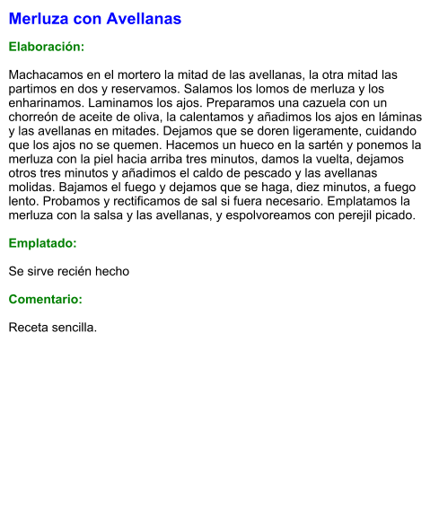 Merluza con Avellanas  Elaboración:  Machacamos en el mortero la mitad de las avellanas, la otra mitad las partimos en dos y reservamos. Salamos los lomos de merluza y los enharinamos. Laminamos los ajos. Preparamos una cazuela con un chorreón de aceite de oliva, la calentamos y añadimos los ajos en láminas y las avellanas en mitades. Dejamos que se doren ligeramente, cuidando que los ajos no se quemen. Hacemos un hueco en la sartén y ponemos la merluza con la piel hacia arriba tres minutos, damos la vuelta, dejamos otros tres minutos y añadimos el caldo de pescado y las avellanas molidas. Bajamos el fuego y dejamos que se haga, diez minutos, a fuego lento. Probamos y rectificamos de sal si fuera necesario. Emplatamos la merluza con la salsa y las avellanas, y espolvoreamos con perejil picado.  Emplatado:  Se sirve recién hecho  Comentario:  Receta sencilla.