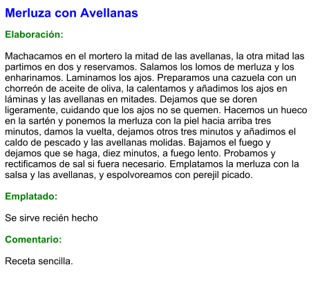 Merluza con Avellanas  Elaboración:  Machacamos en el mortero la mitad de las avellanas, la otra mitad las partimos en dos y reservamos. Salamos los lomos de merluza y los enharinamos. Laminamos los ajos. Preparamos una cazuela con un chorreón de aceite de oliva, la calentamos y añadimos los ajos en láminas y las avellanas en mitades. Dejamos que se doren ligeramente, cuidando que los ajos no se quemen. Hacemos un hueco en la sartén y ponemos la merluza con la piel hacia arriba tres minutos, damos la vuelta, dejamos otros tres minutos y añadimos el caldo de pescado y las avellanas molidas. Bajamos el fuego y dejamos que se haga, diez minutos, a fuego lento. Probamos y rectificamos de sal si fuera necesario. Emplatamos la merluza con la salsa y las avellanas, y espolvoreamos con perejil picado.  Emplatado:  Se sirve recién hecho  Comentario:  Receta sencilla.
