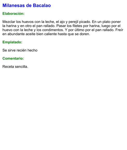 Milanesas de Bacalao  Elaboración:  Mezclar los huevos con la leche, el ajo y perejil picado. En un plato poner la harina y en otro el pan rallado. Pasar los filetes por harina, luego por el huevo con la leche y los condimentos. Y por último por el pan rallado. Freír en abundante aceite bien caliente hasta que se doren.   Emplatado:  Se sirve recién hecho  Comentario:  Receta sencilla.