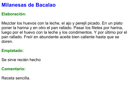 Milanesas de Bacalao  Elaboración:  Mezclar los huevos con la leche, el ajo y perejil picado. En un plato poner la harina y en otro el pan rallado. Pasar los filetes por harina, luego por el huevo con la leche y los condimentos. Y por último por el pan rallado. Freír en abundante aceite bien caliente hasta que se doren.   Emplatado:  Se sirve recién hecho  Comentario:  Receta sencilla.
