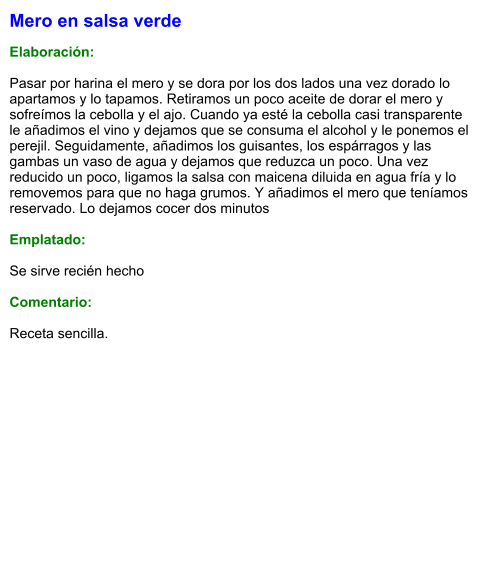 Mero en salsa verde  Elaboración:  Pasar por harina el mero y se dora por los dos lados una vez dorado lo apartamos y lo tapamos. Retiramos un poco aceite de dorar el mero y sofreímos la cebolla y el ajo. Cuando ya esté la cebolla casi transparente le añadimos el vino y dejamos que se consuma el alcohol y le ponemos el perejil. Seguidamente, añadimos los guisantes, los espárragos y las gambas un vaso de agua y dejamos que reduzca un poco. Una vez reducido un poco, ligamos la salsa con maicena diluida en agua fría y lo removemos para que no haga grumos. Y añadimos el mero que teníamos reservado. Lo dejamos cocer dos minutos  Emplatado:  Se sirve recién hecho  Comentario:  Receta sencilla.