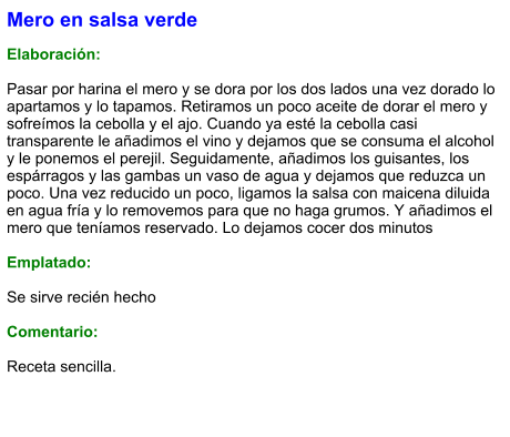 Mero en salsa verde  Elaboración:  Pasar por harina el mero y se dora por los dos lados una vez dorado lo apartamos y lo tapamos. Retiramos un poco aceite de dorar el mero y sofreímos la cebolla y el ajo. Cuando ya esté la cebolla casi transparente le añadimos el vino y dejamos que se consuma el alcohol y le ponemos el perejil. Seguidamente, añadimos los guisantes, los espárragos y las gambas un vaso de agua y dejamos que reduzca un poco. Una vez reducido un poco, ligamos la salsa con maicena diluida en agua fría y lo removemos para que no haga grumos. Y añadimos el mero que teníamos reservado. Lo dejamos cocer dos minutos  Emplatado:  Se sirve recién hecho  Comentario:  Receta sencilla.
