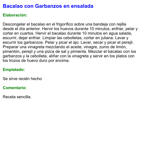 Bacalao con Garbanzos en ensalada  Elaboración:  Descongelar el bacalao en el frigorífico sobre una bandeja con rejilla desde el día anterior. Hervir los huevos durante 10 minutos, enfriar, pelar y cortar en cuartos. Hervir el bacalao durante 10 minutos en agua salada, escurrir, dejar enfriar. Limpiar las cebolletas, cortar en juliana. Lavar y escurrir los garbanzos. Pelar y picar el ajo. Lavar, secar y picar el perejil. Preparar una vinagreta mezclando el aceite, vinagre, zumo de limón, pimentón, perejil y una pizca de sal y pimienta. Mezclar el bacalao con los garbanzos y la cebolleta, aliñar con la vinagreta y servir en los platos con los trozos de huevo duro por encima.  Emplatado:  Se sirve recién hecho  Comentario:  Receta sencilla.