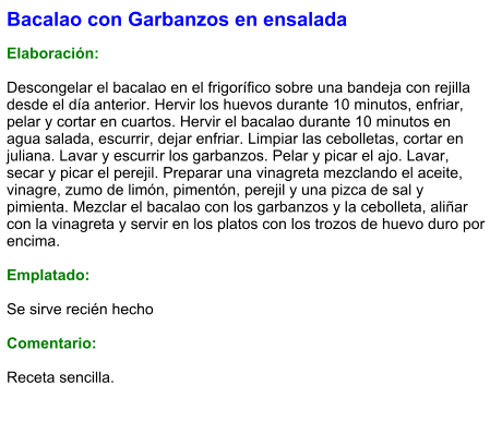 Bacalao con Garbanzos en ensalada  Elaboración:  Descongelar el bacalao en el frigorífico sobre una bandeja con rejilla desde el día anterior. Hervir los huevos durante 10 minutos, enfriar, pelar y cortar en cuartos. Hervir el bacalao durante 10 minutos en agua salada, escurrir, dejar enfriar. Limpiar las cebolletas, cortar en juliana. Lavar y escurrir los garbanzos. Pelar y picar el ajo. Lavar, secar y picar el perejil. Preparar una vinagreta mezclando el aceite, vinagre, zumo de limón, pimentón, perejil y una pizca de sal y pimienta. Mezclar el bacalao con los garbanzos y la cebolleta, aliñar con la vinagreta y servir en los platos con los trozos de huevo duro por encima.  Emplatado:  Se sirve recién hecho  Comentario:  Receta sencilla.