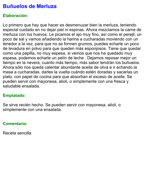 Buñuelos de Merluza  Elaboración:  Lo primero que hay que hacer es desmenuzar bien la merluza, teniendo especial cuidado en no dejar piel ni espinas. Ahora mezclamos la carne de merluza con los huevos. Le picamos el ajo muy fino, así como el perejil, un poco de sal y vamos añadiendo la harina a cucharadas moviendo con un tenedor a la vez, para que no se formen grumos, puedes echarle un poco de levadura en polvo para que queden más esponjosos. Tiene que quedar como una papilla, no muy espesa, si vemos que nos ha quedado muy espesa, podemos echarle un pelín de leche . Dejamos reposar mejor un tiempo en la nevera, cuanto más tiempo, más sabor tendrán los buñuelos. Ahora sólo nos queda calentar abundante aceite de oliva e ir echando la masa a cucharadas, darles la vuelta cuándo estén doradas y sacarlas un plato, con papel de cocina para que absorban el exceso de aceite. Se pueden servir con mayonesa, alioli, o simplemente con una fresca y saludable ensalada.  Emplatado:  Se sirve recién hecho. Se pueden servir con mayonesa, alioli, o simplemente con una ensalada.   Comentario:  Receta sencilla.