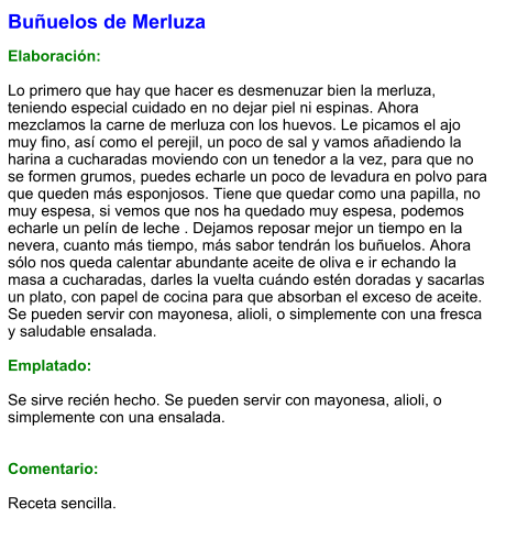 Buñuelos de Merluza  Elaboración:  Lo primero que hay que hacer es desmenuzar bien la merluza, teniendo especial cuidado en no dejar piel ni espinas. Ahora mezclamos la carne de merluza con los huevos. Le picamos el ajo muy fino, así como el perejil, un poco de sal y vamos añadiendo la harina a cucharadas moviendo con un tenedor a la vez, para que no se formen grumos, puedes echarle un poco de levadura en polvo para que queden más esponjosos. Tiene que quedar como una papilla, no muy espesa, si vemos que nos ha quedado muy espesa, podemos echarle un pelín de leche . Dejamos reposar mejor un tiempo en la nevera, cuanto más tiempo, más sabor tendrán los buñuelos. Ahora sólo nos queda calentar abundante aceite de oliva e ir echando la masa a cucharadas, darles la vuelta cuándo estén doradas y sacarlas un plato, con papel de cocina para que absorban el exceso de aceite. Se pueden servir con mayonesa, alioli, o simplemente con una fresca y saludable ensalada.  Emplatado:  Se sirve recién hecho. Se pueden servir con mayonesa, alioli, o simplemente con una ensalada.   Comentario:  Receta sencilla.