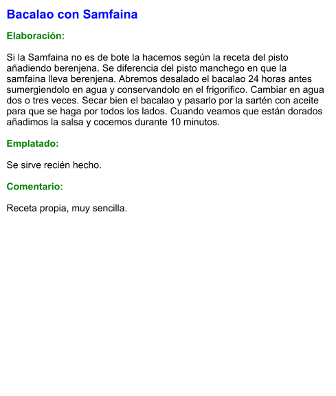 Bacalao con Samfaina  Elaboración:  Si la Samfaina no es de bote la hacemos según la receta del pisto añadiendo berenjena. Se diferencia del pisto manchego en que la samfaina lleva berenjena. Abremos desalado el bacalao 24 horas antes sumergiendolo en agua y conservandolo en el frigorifico. Cambiar en agua dos o tres veces. Secar bien el bacalao y pasarlo por la sartén con aceite para que se haga por todos los lados. Cuando veamos que están dorados añadimos la salsa y cocemos durante 10 minutos.  Emplatado:  Se sirve recién hecho.   Comentario:  Receta propia, muy sencilla.