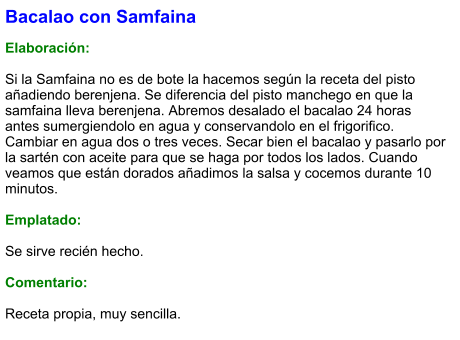 Bacalao con Samfaina  Elaboración:  Si la Samfaina no es de bote la hacemos según la receta del pisto añadiendo berenjena. Se diferencia del pisto manchego en que la samfaina lleva berenjena. Abremos desalado el bacalao 24 horas antes sumergiendolo en agua y conservandolo en el frigorifico. Cambiar en agua dos o tres veces. Secar bien el bacalao y pasarlo por la sartén con aceite para que se haga por todos los lados. Cuando veamos que están dorados añadimos la salsa y cocemos durante 10 minutos.  Emplatado:  Se sirve recién hecho.   Comentario:  Receta propia, muy sencilla.