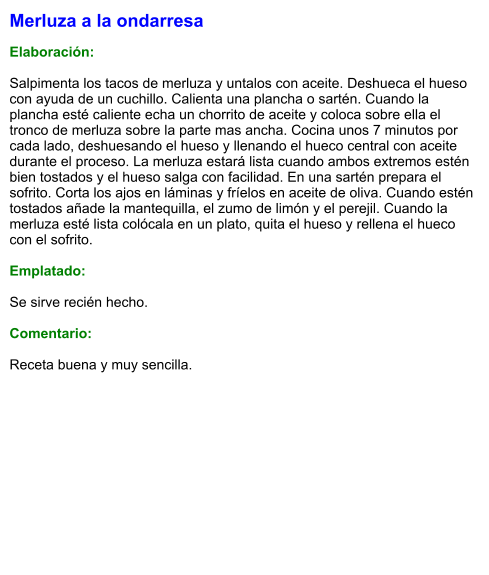 Merluza a la ondarresa  Elaboración:  Salpimenta los tacos de merluza y untalos con aceite. Deshueca el hueso con ayuda de un cuchillo. Calienta una plancha o sartén. Cuando la plancha esté caliente echa un chorrito de aceite y coloca sobre ella el tronco de merluza sobre la parte mas ancha. Cocina unos 7 minutos por cada lado, deshuesando el hueso y llenando el hueco central con aceite durante el proceso. La merluza estará lista cuando ambos extremos estén bien tostados y el hueso salga con facilidad. En una sartén prepara el sofrito. Corta los ajos en láminas y fríelos en aceite de oliva. Cuando estén tostados añade la mantequilla, el zumo de limón y el perejil. Cuando la merluza esté lista colócala en un plato, quita el hueso y rellena el hueco con el sofrito.   Emplatado:  Se sirve recién hecho.   Comentario:  Receta buena y muy sencilla.