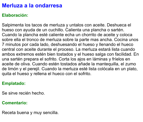 Merluza a la ondarresa  Elaboración:  Salpimenta los tacos de merluza y untalos con aceite. Deshueca el hueso con ayuda de un cuchillo. Calienta una plancha o sartén. Cuando la plancha esté caliente echa un chorrito de aceite y coloca sobre ella el tronco de merluza sobre la parte mas ancha. Cocina unos 7 minutos por cada lado, deshuesando el hueso y llenando el hueco central con aceite durante el proceso. La merluza estará lista cuando ambos extremos estén bien tostados y el hueso salga con facilidad. En una sartén prepara el sofrito. Corta los ajos en láminas y fríelos en aceite de oliva. Cuando estén tostados añade la mantequilla, el zumo de limón y el perejil. Cuando la merluza esté lista colócala en un plato, quita el hueso y rellena el hueco con el sofrito.   Emplatado:  Se sirve recién hecho.   Comentario:  Receta buena y muy sencilla.