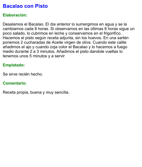 Bacalao con Pisto  Elaboración:  Desalamos el Bacalao. El dia anterior lo sumergimos en agua y se la cambiamos cada 8 horas. Si observamos en las últimas 8 horas sigue un poco salado, lo cubrimos en leche y conservamos en el frigorifíco. Hacemos el pisto según receta adjunta, sin los huevos. En una sartén ponemos 2 cucharadas de Aceite virgen de oliva. Cuando este calite añadimos el ajo y cuando coja color el Bacalao y lo hacemos a fuego medio durante 2 a 3 minutos. Añadimos el pisto dandole vueltas lo tenemos unos 5 minutos y a servir  Emplatado:  Se sirve recién hecho.   Comentario:  Receta propia, buena y muy sencilla.
