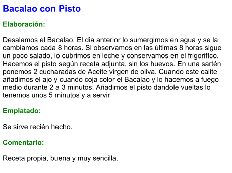 Bacalao con Pisto  Elaboración:  Desalamos el Bacalao. El dia anterior lo sumergimos en agua y se la cambiamos cada 8 horas. Si observamos en las últimas 8 horas sigue un poco salado, lo cubrimos en leche y conservamos en el frigorifíco. Hacemos el pisto según receta adjunta, sin los huevos. En una sartén ponemos 2 cucharadas de Aceite virgen de oliva. Cuando este calite añadimos el ajo y cuando coja color el Bacalao y lo hacemos a fuego medio durante 2 a 3 minutos. Añadimos el pisto dandole vueltas lo tenemos unos 5 minutos y a servir  Emplatado:  Se sirve recién hecho.   Comentario:  Receta propia, buena y muy sencilla.