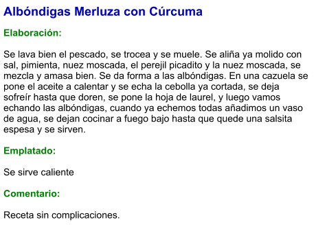 Albóndigas Merluza con Cúrcuma  Elaboración:  Se lava bien el pescado, se trocea y se muele. Se aliña ya molido con sal, pimienta, nuez moscada, el perejil picadito y la nuez moscada, se mezcla y amasa bien. Se da forma a las albóndigas. En una cazuela se pone el aceite a calentar y se echa la cebolla ya cortada, se deja sofreír hasta que doren, se pone la hoja de laurel, y luego vamos echando las albóndigas, cuando ya echemos todas añadimos un vaso de agua, se dejan cocinar a fuego bajo hasta que quede una salsita espesa y se sirven.  Emplatado:  Se sirve caliente  Comentario:  Receta sin complicaciones.