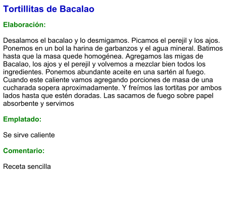 Tortillitas de Bacalao  Elaboración:  Desalamos el bacalao y lo desmigamos. Picamos el perejil y los ajos. Ponemos en un bol la harina de garbanzos y el agua mineral. Batimos hasta que la masa quede homogénea. Agregamos las migas de Bacalao, los ajos y el perejil y volvemos a mezclar bien todos los ingredientes. Ponemos abundante aceite en una sartén al fuego. Cuando este caliente vamos agregando porciones de masa de una cucharada sopera aproximadamente. Y freímos las tortitas por ambos lados hasta que estén doradas. Las sacamos de fuego sobre papel absorbente y servimos  Emplatado:  Se sirve caliente  Comentario:  Receta sencilla
