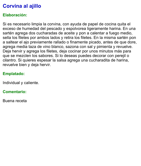 Corvina al ajillo  Elaboración:  Si es necesario limpia la corvina, con ayuda de papel de cocina quita el exceso de humedad del pescado y espolvorea ligeramente harina. En una sartén agrega dos cucharadas de aceite y pon a calentar a fuego medio, sella los filetes por ambos lados y retira los filetes. En la misma sartén pon a saltear el ajo previamente rallado o finamente picado, antes de que dore, agrega media taza de vino blanco, sazona con sal y pimienta y revuelve. Deja hervir y agrega los filetes, deja cocinar por unos minutos más para que se mezclen los sabores. Si lo deseas puedes decorar con perejil o cilantro. Si quieres espesar la salsa agrega una cucharadita de harina, revuelve bien y deja hervir.  Emplatado:  Individual y caliente.  Comentario:  Buena receta