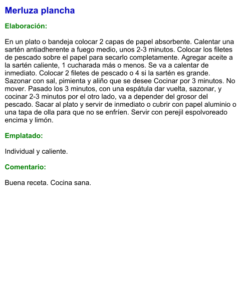 Merluza plancha  Elaboración:  En un plato o bandeja colocar 2 capas de papel absorbente. Calentar una sartén antiadherente a fuego medio, unos 2-3 minutos. Colocar los filetes de pescado sobre el papel para secarlo completamente. Agregar aceite a la sartén caliente, 1 cucharada más o menos. Se va a calentar de inmediato. Colocar 2 filetes de pescado o 4 si la sartén es grande. Sazonar con sal, pimienta y aliño que se desee Cocinar por 3 minutos. No mover. Pasado los 3 minutos, con una espátula dar vuelta, sazonar, y cocinar 2-3 minutos por el otro lado, va a depender del grosor del pescado. Sacar al plato y servir de inmediato o cubrir con papel aluminio o una tapa de olla para que no se enfríen. Servir con perejil espolvoreado encima y limón.  Emplatado:  Individual y caliente.  Comentario:  Buena receta. Cocina sana.