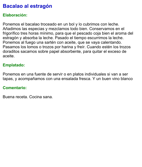 Bacalao al estragón  Elaboración:  Ponemos el bacalao troceado en un bol y lo cubrimos con leche. Añadimos las especias y mezclamos todo bien. Conservamos en el frigorífico tres horas mínimo, para que el pescado coja bien el aroma del estragón y absorba la leche. Pasado el tiempo escurrimos la leche. Ponemos al fuego una sartén con aceite, que se vaya calentando. Pasamos los lomos o trozos por harina y freír. Cuando estén los trozos doraditos sacamos sobre papel absorbente, para quitar el exceso de aceite.  Emplatado:  Ponemos en una fuente de servir o en platos individuales si van a ser tapas, y acompañamos con una ensalada fresca. Y un buen vino blanco  Comentario:  Buena receta. Cocina sana.