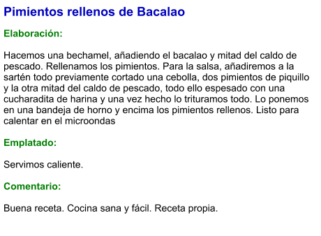 Pimientos rellenos de Bacalao  Elaboración:  Hacemos una bechamel, añadiendo el bacalao y mitad del caldo de pescado. Rellenamos los pimientos. Para la salsa, añadiremos a la sartén todo previamente cortado una cebolla, dos pimientos de piquillo y la otra mitad del caldo de pescado, todo ello espesado con una cucharadita de harina y una vez hecho lo trituramos todo. Lo ponemos en una bandeja de horno y encima los pimientos rellenos. Listo para calentar en el microondas  Emplatado:  Servimos caliente.  Comentario:  Buena receta. Cocina sana y fácil. Receta propia.