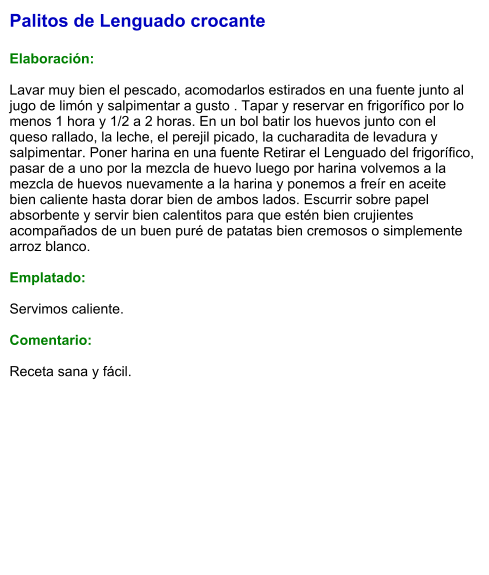 Palitos de Lenguado crocante  Elaboración:  Lavar muy bien el pescado, acomodarlos estirados en una fuente junto al jugo de limón y salpimentar a gusto . Tapar y reservar en frigorífico por lo menos 1 hora y 1/2 a 2 horas. En un bol batir los huevos junto con el queso rallado, la leche, el perejil picado, la cucharadita de levadura y salpimentar. Poner harina en una fuente Retirar el Lenguado del frigorífico, pasar de a uno por la mezcla de huevo luego por harina volvemos a la mezcla de huevos nuevamente a la harina y ponemos a freír en aceite bien caliente hasta dorar bien de ambos lados. Escurrir sobre papel absorbente y servir bien calentitos para que estén bien crujientes acompañados de un buen puré de patatas bien cremosos o simplemente arroz blanco.  Emplatado:  Servimos caliente.  Comentario:  Receta sana y fácil.
