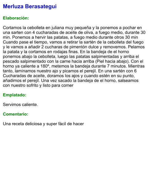 Merluza Berasategui  Elaboración:  Cortamos la cebolleta en juliana muy pequeña y la ponemos a pochar en una sarten con 4 cucharadas de aceite de oliva, a fuego medio, durante 30 min. Ponemos a hervir las patatas, a fuego medio durante otros 30 min Cuando pase el tiempo, vamos a retirar la sartén de la cebolleta del fuego y le vamos a añadir 2 cucharas de pimentón dulce y removemos. Pelamos la patata y la cortamos en rodajas finas. En la bandeja de el horno ponemos abajo la cebolleta, luego las patatas salpimentadas y arriba el pescado salpimentado con la carne hacia arriba (Piel hacia abajo). Con el horno ya caliente a 180º, metemos la bandeja durante 7 minutos. Mientras tanto, laminamos nuestro ajo y picamos el perejil. En una sartén con 6 Cucharadas de aceite, doramos los ajos y cuando estén en su punto, añadimos el perejil. Una vez sacado la bandeja de el horno, salseamos con nuestro sofrito y listo para comer  Emplatado:  Servimos caliente.  Comentario:  Una receta deliciosa y super fácil de hacer