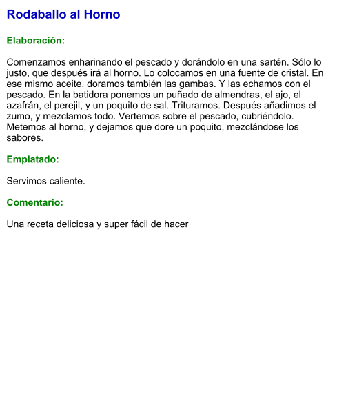 Rodaballo al Horno  Elaboración:  Comenzamos enharinando el pescado y dorándolo en una sartén. Sólo lo justo, que después irá al horno. Lo colocamos en una fuente de cristal. En ese mismo aceite, doramos también las gambas. Y las echamos con el pescado. En la batidora ponemos un puñado de almendras, el ajo, el azafrán, el perejil, y un poquito de sal. Trituramos. Después añadimos el zumo, y mezclamos todo. Vertemos sobre el pescado, cubriéndolo. Metemos al horno, y dejamos que dore un poquito, mezclándose los sabores.  Emplatado:  Servimos caliente.  Comentario:  Una receta deliciosa y super fácil de hacer