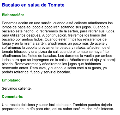 Bacalao en salsa de Tomate  Elaboración:  Ponemos aceite en una sartén, cuando esté caliente añadiremos los lomos de bacalao, poco a poco irán soltando sus jugos. Cuando el bacalao esté hecho, lo retiraremos de la sartén, para retirar sus jugos, para utilizarlos después. A continuación, freiremos los lomos del bacalao por ambos lados. Cuando estén fritos los retiraremos del fuego y en la misma sartén, añadiremos un poco más de aceite y sofreiremos la cebolla previamente pelada y rallada. añadiremos el tomate triturado y una pizca de sal, cuando el tomate se haya frito añadiremos los filetes de bacalao. Les daremos la vuelta por ambos lados para que se impregnen en la salsa. Añadiremos el ajo y el perejil picado. Removeremos y añadiremos los jugos que habíamos reservado antes. Remueve, y cuando la salsa esté a tu gusto, ya podrás retirar del fuego y servir el bacalao.  Emplatado:  Servimos caliente.  Comentario:  Una receta deliciosa y super fácil de hacer. También puedes dejarlo preparado de un día para otro, así su sabor será mucho más intenso.