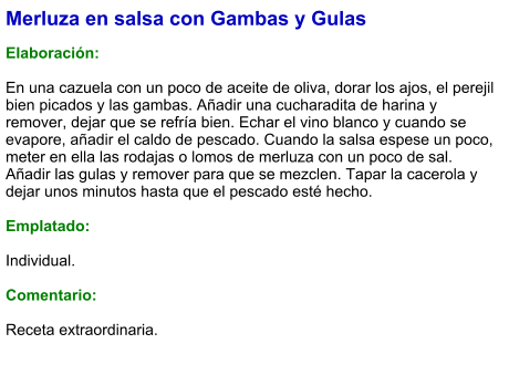 Merluza en salsa con Gambas y Gulas  Elaboración:  En una cazuela con un poco de aceite de oliva, dorar los ajos, el perejil bien picados y las gambas. Añadir una cucharadita de harina y remover, dejar que se refría bien. Echar el vino blanco y cuando se evapore, añadir el caldo de pescado. Cuando la salsa espese un poco, meter en ella las rodajas o lomos de merluza con un poco de sal. Añadir las gulas y remover para que se mezclen. Tapar la cacerola y dejar unos minutos hasta que el pescado esté hecho.  Emplatado:  Individual.  Comentario:  Receta extraordinaria.