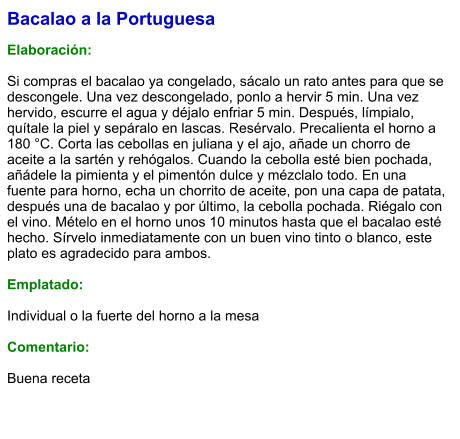 Bacalao a la Portuguesa  Elaboración:  Si compras el bacalao ya congelado, sácalo un rato antes para que se descongele. Una vez descongelado, ponlo a hervir 5 min. Una vez hervido, escurre el agua y déjalo enfriar 5 min. Después, límpialo, quítale la piel y sepáralo en lascas. Resérvalo. Precalienta el horno a 180 °C. Corta las cebollas en juliana y el ajo, añade un chorro de aceite a la sartén y rehógalos. Cuando la cebolla esté bien pochada, añádele la pimienta y el pimentón dulce y mézclalo todo. En una fuente para horno, echa un chorrito de aceite, pon una capa de patata, después una de bacalao y por último, la cebolla pochada. Riégalo con el vino. Mételo en el horno unos 10 minutos hasta que el bacalao esté hecho. Sírvelo inmediatamente con un buen vino tinto o blanco, este plato es agradecido para ambos.  Emplatado:  Individual o la fuerte del horno a la mesa  Comentario:  Buena receta