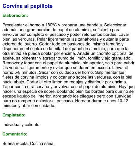 Corvina al papillote  Elaboración:  Precalentar el horno a 180ºC y preparar una bandeja. Seleccionar además una gran porción de papel de aluminio, suficiente para envolver por completo el pescado y poder retorcerlos bordes. Lavar bien las verduras. Pelar ligeramente las zanahorias y quitar la parte externa del puerro. Cortar todo en bastones del mismo tamaño y disponer en el centro de la mitad del papel de aluminio, para que la otra mitad se pueda doblar por encima. Añadir un chorrito opcional de aceite, salpimentar y agregar zumo de limón, tomillo y ajo granulado. Remover y tapar con el papel de aluminio, sin apretar, solo para cubrir las verduras ligeramente y evitar que se doren en exceso. Llevar al horno 5-8 minutos. Sacar con cuidado del horno. Salpimentar los filetes de corvina limpios y colocar uno sobre las verduras, con la piel hacia abajo. Cortar el otro limón en rodajas y distribuir por encima. Tapar con la otra corvina y envolver con el papel de aluminio. Hay que hacer una especie de sobre, doblando bien los bordes para que no se escape líquido del interior, apretando los pliegues pero con suavidad para no romper o aplastar el pescado. Hornear durante unos 10-12 minutos y abrir con cuidado.  Emplatado:  Individual y caliente.  Comentario:  Buena receta. Cocina sana.