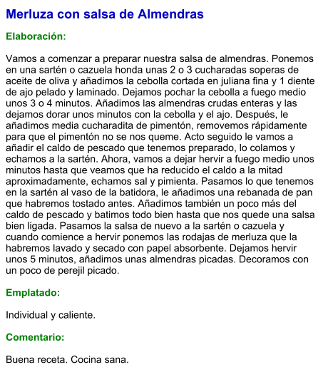 Merluza con salsa de Almendras  Elaboración:  Vamos a comenzar a preparar nuestra salsa de almendras. Ponemos en una sartén o cazuela honda unas 2 o 3 cucharadas soperas de aceite de oliva y añadimos la cebolla cortada en juliana fina y 1 diente de ajo pelado y laminado. Dejamos pochar la cebolla a fuego medio unos 3 o 4 minutos. Añadimos las almendras crudas enteras y las dejamos dorar unos minutos con la cebolla y el ajo. Después, le añadimos media cucharadita de pimentón, removemos rápidamente para que el pimentón no se nos queme. Acto seguido le vamos a añadir el caldo de pescado que tenemos preparado, lo colamos y echamos a la sartén. Ahora, vamos a dejar hervir a fuego medio unos minutos hasta que veamos que ha reducido el caldo a la mitad aproximadamente, echamos sal y pimienta. Pasamos lo que tenemos en la sartén al vaso de la batidora, le añadimos una rebanada de pan que habremos tostado antes. Añadimos también un poco más del caldo de pescado y batimos todo bien hasta que nos quede una salsa bien ligada. Pasamos la salsa de nuevo a la sartén o cazuela y cuando comience a hervir ponemos las rodajas de merluza que la habremos lavado y secado con papel absorbente. Dejamos hervir unos 5 minutos, añadimos unas almendras picadas. Decoramos con un poco de perejil picado.  Emplatado:  Individual y caliente.  Comentario:  Buena receta. Cocina sana.