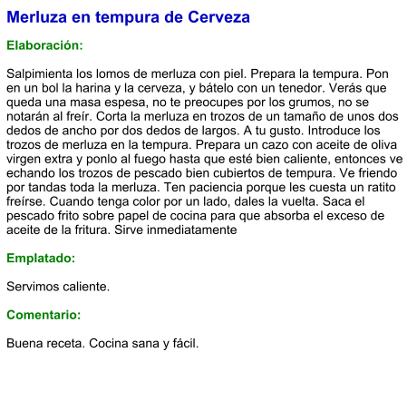 Merluza en tempura de Cerveza  Elaboración:  Salpimienta los lomos de merluza con piel. Prepara la tempura. Pon en un bol la harina y la cerveza, y bátelo con un tenedor. Verás que queda una masa espesa, no te preocupes por los grumos, no se notarán al freír. Corta la merluza en trozos de un tamaño de unos dos dedos de ancho por dos dedos de largos. A tu gusto. Introduce los trozos de merluza en la tempura. Prepara un cazo con aceite de oliva virgen extra y ponlo al fuego hasta que esté bien caliente, entonces ve echando los trozos de pescado bien cubiertos de tempura. Ve friendo por tandas toda la merluza. Ten paciencia porque les cuesta un ratito freírse. Cuando tenga color por un lado, dales la vuelta. Saca el pescado frito sobre papel de cocina para que absorba el exceso de aceite de la fritura. Sirve inmediatamente  Emplatado:  Servimos caliente.  Comentario:  Buena receta. Cocina sana y fácil.