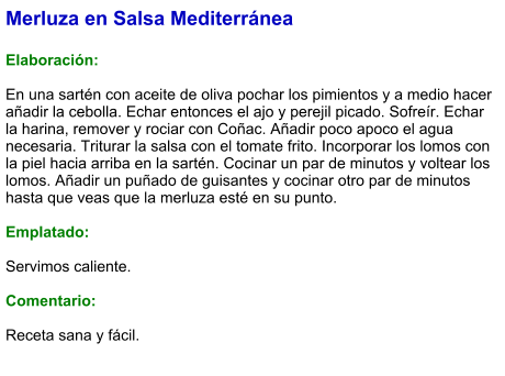 Merluza en Salsa Mediterránea  Elaboración:  En una sartén con aceite de oliva pochar los pimientos y a medio hacer añadir la cebolla. Echar entonces el ajo y perejil picado. Sofreír. Echar la harina, remover y rociar con Coñac. Añadir poco apoco el agua necesaria. Triturar la salsa con el tomate frito. Incorporar los lomos con la piel hacia arriba en la sartén. Cocinar un par de minutos y voltear los lomos. Añadir un puñado de guisantes y cocinar otro par de minutos hasta que veas que la merluza esté en su punto.  Emplatado:  Servimos caliente.  Comentario:  Receta sana y fácil.