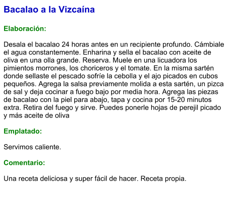 Bacalao a la Vizcaína  Elaboración:  Desala el bacalao 24 horas antes en un recipiente profundo. Cámbiale el agua constantemente. Enharina y sella el bacalao con aceite de oliva en una olla grande. Reserva. Muele en una licuadora los pimientos morrones, los choriceros y el tomate. En la misma sartén donde sellaste el pescado sofríe la cebolla y el ajo picados en cubos pequeños. Agrega la salsa previamente molida a esta sartén, un pizca de sal y deja cocinar a fuego bajo por media hora. Agrega las piezas de bacalao con la piel para abajo, tapa y cocina por 15-20 minutos extra. Retira del fuego y sirve. Puedes ponerle hojas de perejil picado y más aceite de oliva  Emplatado:  Servimos caliente.  Comentario:  Una receta deliciosa y super fácil de hacer. Receta propia.