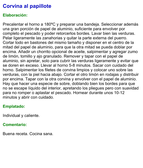 Corvina al papillote  Elaboración:  Precalentar el horno a 180ºC y preparar una bandeja. Seleccionar además una gran porción de papel de aluminio, suficiente para envolver por completo el pescado y poder retorcerlos bordes. Lavar bien las verduras. Pelar ligeramente las zanahorias y quitar la parte externa del puerro. Cortar todo en bastones del mismo tamaño y disponer en el centro de la mitad del papel de aluminio, para que la otra mitad se pueda doblar por encima. Añadir un chorrito opcional de aceite, salpimentar y agregar zumo de limón, tomillo y ajo granulado. Remover y tapar con el papel de aluminio, sin apretar, solo para cubrir las verduras ligeramente y evitar que se doren en exceso. Llevar al horno 5-8 minutos. Sacar con cuidado del horno. Salpimentar los filetes de corvina limpios y colocar uno sobre las verduras, con la piel hacia abajo. Cortar el otro limón en rodajas y distribuir por encima. Tapar con la otra corvina y envolver con el papel de aluminio. Hay que hacer una especie de sobre, doblando bien los bordes para que no se escape líquido del interior, apretando los pliegues pero con suavidad para no romper o aplastar el pescado. Hornear durante unos 10-12 minutos y abrir con cuidado.  Emplatado:  Individual y caliente.  Comentario:  Buena receta. Cocina sana.