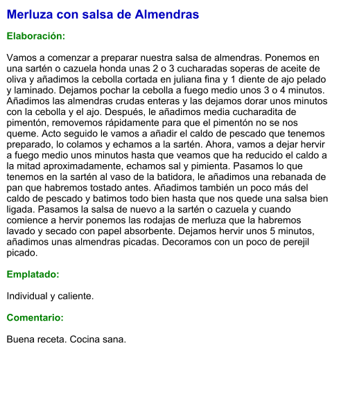 Merluza con salsa de Almendras  Elaboración:  Vamos a comenzar a preparar nuestra salsa de almendras. Ponemos en una sartén o cazuela honda unas 2 o 3 cucharadas soperas de aceite de oliva y añadimos la cebolla cortada en juliana fina y 1 diente de ajo pelado y laminado. Dejamos pochar la cebolla a fuego medio unos 3 o 4 minutos. Añadimos las almendras crudas enteras y las dejamos dorar unos minutos con la cebolla y el ajo. Después, le añadimos media cucharadita de pimentón, removemos rápidamente para que el pimentón no se nos queme. Acto seguido le vamos a añadir el caldo de pescado que tenemos preparado, lo colamos y echamos a la sartén. Ahora, vamos a dejar hervir a fuego medio unos minutos hasta que veamos que ha reducido el caldo a la mitad aproximadamente, echamos sal y pimienta. Pasamos lo que tenemos en la sartén al vaso de la batidora, le añadimos una rebanada de pan que habremos tostado antes. Añadimos también un poco más del caldo de pescado y batimos todo bien hasta que nos quede una salsa bien ligada. Pasamos la salsa de nuevo a la sartén o cazuela y cuando comience a hervir ponemos las rodajas de merluza que la habremos lavado y secado con papel absorbente. Dejamos hervir unos 5 minutos, añadimos unas almendras picadas. Decoramos con un poco de perejil picado.  Emplatado:  Individual y caliente.  Comentario:  Buena receta. Cocina sana.