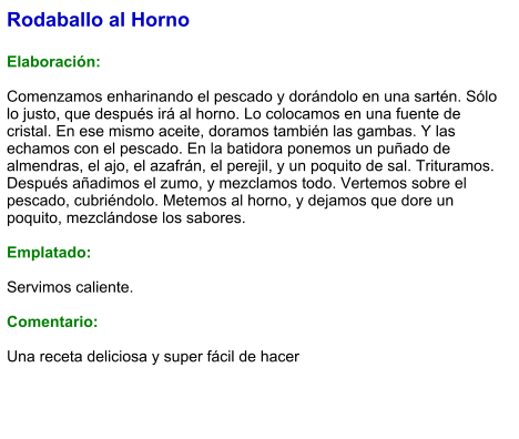 Rodaballo al Horno  Elaboración:  Comenzamos enharinando el pescado y dorándolo en una sartén. Sólo lo justo, que después irá al horno. Lo colocamos en una fuente de cristal. En ese mismo aceite, doramos también las gambas. Y las echamos con el pescado. En la batidora ponemos un puñado de almendras, el ajo, el azafrán, el perejil, y un poquito de sal. Trituramos. Después añadimos el zumo, y mezclamos todo. Vertemos sobre el pescado, cubriéndolo. Metemos al horno, y dejamos que dore un poquito, mezclándose los sabores.  Emplatado:  Servimos caliente.  Comentario:  Una receta deliciosa y super fácil de hacer