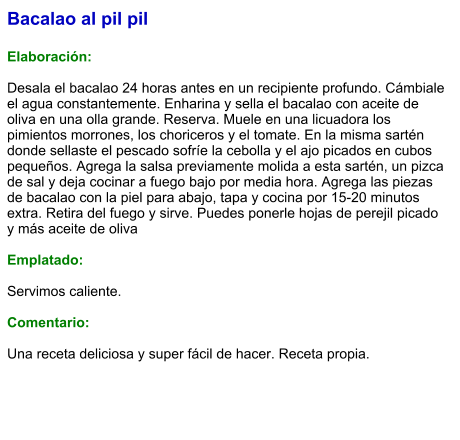 Bacalao al pil pil  Elaboración:  Desala el bacalao 24 horas antes en un recipiente profundo. Cámbiale el agua constantemente. Enharina y sella el bacalao con aceite de oliva en una olla grande. Reserva. Muele en una licuadora los pimientos morrones, los choriceros y el tomate. En la misma sartén donde sellaste el pescado sofríe la cebolla y el ajo picados en cubos pequeños. Agrega la salsa previamente molida a esta sartén, un pizca de sal y deja cocinar a fuego bajo por media hora. Agrega las piezas de bacalao con la piel para abajo, tapa y cocina por 15-20 minutos extra. Retira del fuego y sirve. Puedes ponerle hojas de perejil picado y más aceite de oliva  Emplatado:  Servimos caliente.  Comentario:  Una receta deliciosa y super fácil de hacer. Receta propia.