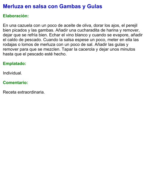Merluza en salsa con Gambas y Gulas  Elaboración:  En una cazuela con un poco de aceite de oliva, dorar los ajos, el perejil bien picados y las gambas. Añadir una cucharadita de harina y remover, dejar que se refría bien. Echar el vino blanco y cuando se evapore, añadir el caldo de pescado. Cuando la salsa espese un poco, meter en ella las rodajas o lomos de merluza con un poco de sal. Añadir las gulas y remover para que se mezclen. Tapar la cacerola y dejar unos minutos hasta que el pescado esté hecho.  Emplatado:  Individual.  Comentario:  Receta extraordinaria.
