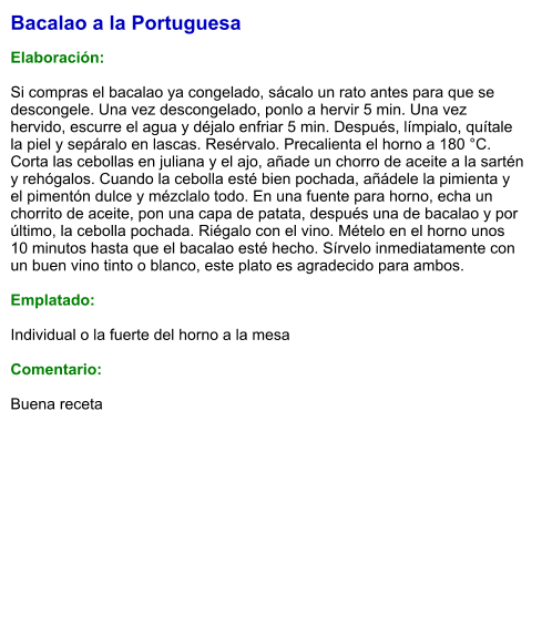 Bacalao a la Portuguesa  Elaboración:  Si compras el bacalao ya congelado, sácalo un rato antes para que se descongele. Una vez descongelado, ponlo a hervir 5 min. Una vez hervido, escurre el agua y déjalo enfriar 5 min. Después, límpialo, quítale la piel y sepáralo en lascas. Resérvalo. Precalienta el horno a 180 °C. Corta las cebollas en juliana y el ajo, añade un chorro de aceite a la sartén y rehógalos. Cuando la cebolla esté bien pochada, añádele la pimienta y el pimentón dulce y mézclalo todo. En una fuente para horno, echa un chorrito de aceite, pon una capa de patata, después una de bacalao y por último, la cebolla pochada. Riégalo con el vino. Mételo en el horno unos 10 minutos hasta que el bacalao esté hecho. Sírvelo inmediatamente con un buen vino tinto o blanco, este plato es agradecido para ambos.  Emplatado:  Individual o la fuerte del horno a la mesa  Comentario:  Buena receta
