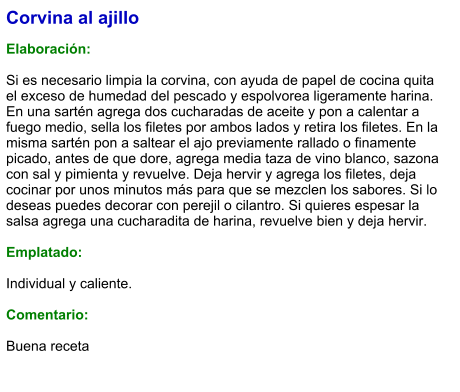 Corvina al ajillo  Elaboración:  Si es necesario limpia la corvina, con ayuda de papel de cocina quita el exceso de humedad del pescado y espolvorea ligeramente harina. En una sartén agrega dos cucharadas de aceite y pon a calentar a fuego medio, sella los filetes por ambos lados y retira los filetes. En la misma sartén pon a saltear el ajo previamente rallado o finamente picado, antes de que dore, agrega media taza de vino blanco, sazona con sal y pimienta y revuelve. Deja hervir y agrega los filetes, deja cocinar por unos minutos más para que se mezclen los sabores. Si lo deseas puedes decorar con perejil o cilantro. Si quieres espesar la salsa agrega una cucharadita de harina, revuelve bien y deja hervir.  Emplatado:  Individual y caliente.  Comentario:  Buena receta