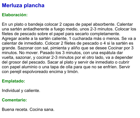 Merluza plancha  Elaboración:  En un plato o bandeja colocar 2 capas de papel absorbente. Calentar una sartén antiadherente a fuego medio, unos 2-3 minutos. Colocar los filetes de pescado sobre el papel para secarlo completamente. Agregar aceite a la sartén caliente, 1 cucharada más o menos. Se va a calentar de inmediato. Colocar 2 filetes de pescado o 4 si la sartén es grande. Sazonar con sal, pimienta y aliño que se desee Cocinar por 3 minutos. No mover. Pasado los 3 minutos, con una espátula dar vuelta, sazonar, y cocinar 2-3 minutos por el otro lado, va a depender del grosor del pescado. Sacar al plato y servir de inmediato o cubrir con papel aluminio o una tapa de olla para que no se enfríen. Servir con perejil espolvoreado encima y limón.  Emplatado:  Individual y caliente.  Comentario:  Buena receta. Cocina sana.