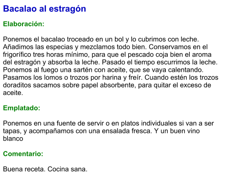 Bacalao al estragón  Elaboración:  Ponemos el bacalao troceado en un bol y lo cubrimos con leche. Añadimos las especias y mezclamos todo bien. Conservamos en el frigorífico tres horas mínimo, para que el pescado coja bien el aroma del estragón y absorba la leche. Pasado el tiempo escurrimos la leche. Ponemos al fuego una sartén con aceite, que se vaya calentando. Pasamos los lomos o trozos por harina y freír. Cuando estén los trozos doraditos sacamos sobre papel absorbente, para quitar el exceso de aceite.  Emplatado:  Ponemos en una fuente de servir o en platos individuales si van a ser tapas, y acompañamos con una ensalada fresca. Y un buen vino blanco  Comentario:  Buena receta. Cocina sana.