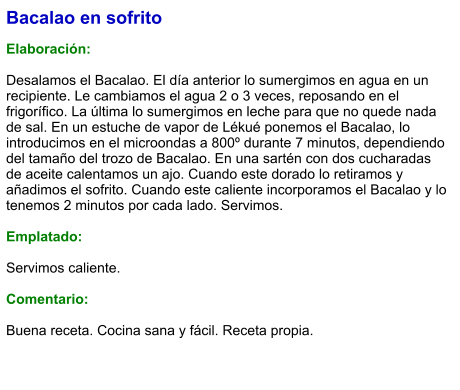 Bacalao en sofrito  Elaboración:  Desalamos el Bacalao. El día anterior lo sumergimos en agua en un recipiente. Le cambiamos el agua 2 o 3 veces, reposando en el frigorífico. La última lo sumergimos en leche para que no quede nada de sal. En un estuche de vapor de Lékué ponemos el Bacalao, lo introducimos en el microondas a 800º durante 7 minutos, dependiendo del tamaño del trozo de Bacalao. En una sartén con dos cucharadas de aceite calentamos un ajo. Cuando este dorado lo retiramos y añadimos el sofrito. Cuando este caliente incorporamos el Bacalao y lo tenemos 2 minutos por cada lado. Servimos.  Emplatado:  Servimos caliente.  Comentario:  Buena receta. Cocina sana y fácil. Receta propia.